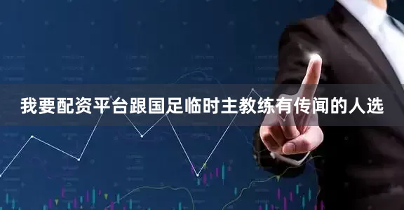 我要配资平台跟国足临时主教练有传闻的人选
