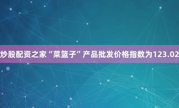 炒股配资之家“菜篮子”产品批发价格指数为123.02
