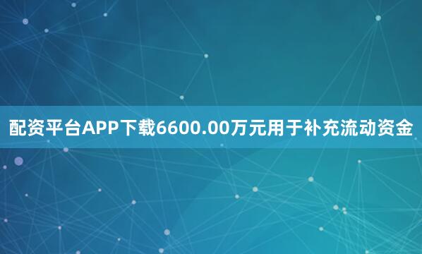 配资平台APP下载6600.00万元用于补充流动资金