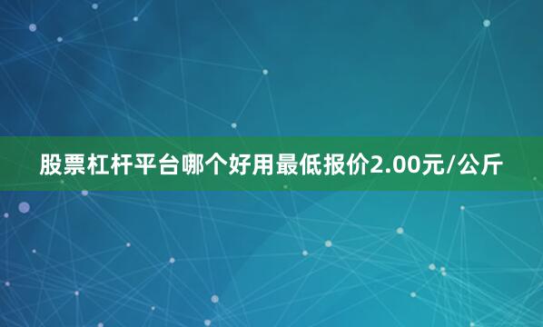股票杠杆平台哪个好用最低报价2.00元/公斤