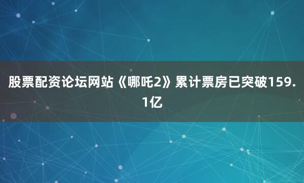 股票配资论坛网站《哪吒2》累计票房已突破159.1亿