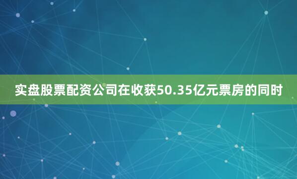 实盘股票配资公司在收获50.35亿元票房的同时