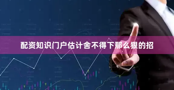 配资知识门户估计舍不得下那么狠的招