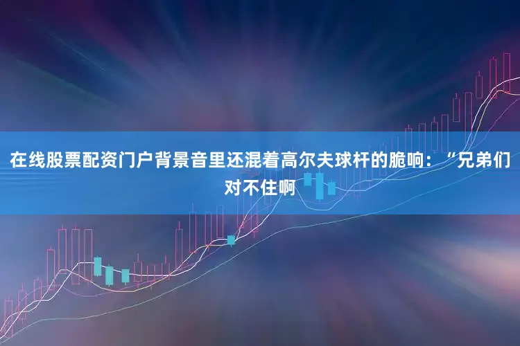 在线股票配资门户背景音里还混着高尔夫球杆的脆响：“兄弟们对不住啊