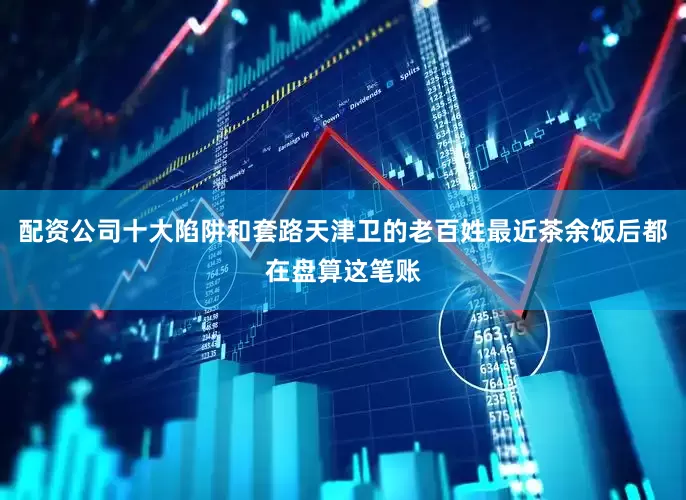 配资公司十大陷阱和套路天津卫的老百姓最近茶余饭后都在盘算这笔账
