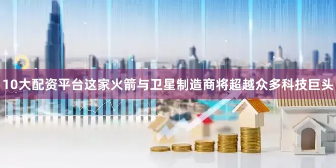 10大配资平台这家火箭与卫星制造商将超越众多科技巨头