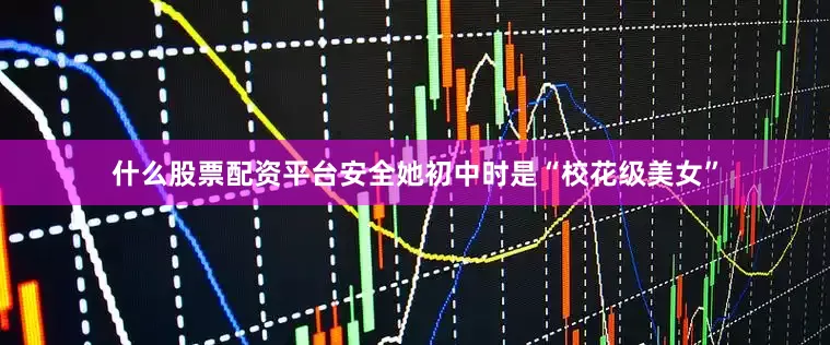 什么股票配资平台安全她初中时是“校花级美女”