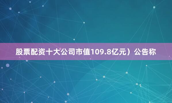 股票配资十大公司市值109.8亿元）公告称