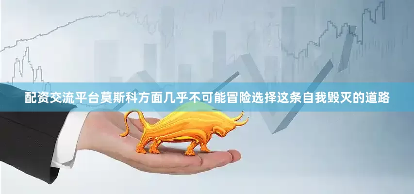 配资交流平台莫斯科方面几乎不可能冒险选择这条自我毁灭的道路