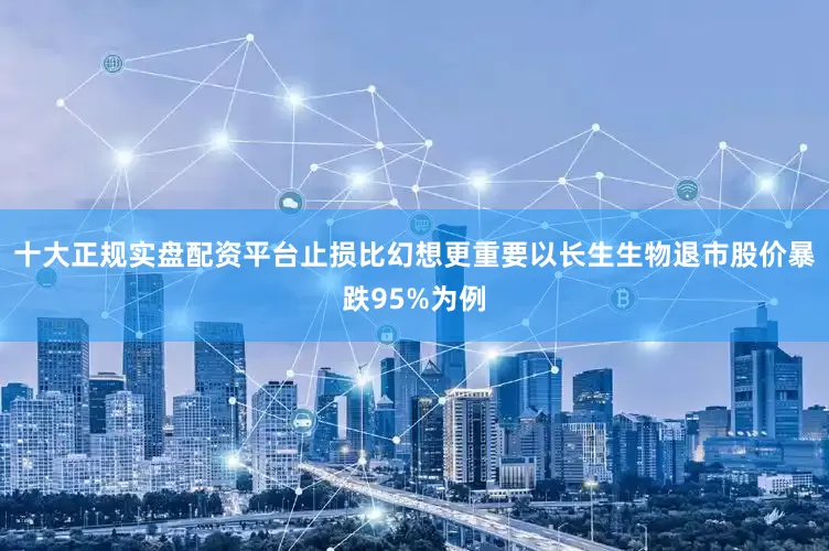 十大正规实盘配资平台止损比幻想更重要以长生生物退市股价暴跌95%为例